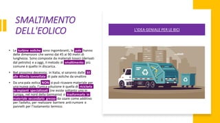 SMALTIMENTO
DELL'EOLICO
• Le turbine eoliche sono ingombranti, le pale hanno
delle dimensioni che vanno dai 45 ai 90 metri di
lunghezza. Sono composte da materiali tossici (derivati
dal petrolio) e a oggi, il metodo di smaltimento più
comune è quello in discarica.
• Nel prossimo decennio, in Italia, vi saranno dalle 30
alle 40mila tonnellate di pale eoliche da smaltire
• Da una pala eolica NON si può ricavare materiale per
una nuova pala, l'unica soluzione è quella di riciclarla
in impianti specializzati (ne esiste soltanto uno in
Europa, nel nord della Germania) o trasformarla in
materiale secondario grezzo da usare come additivo
per l’asfalto, per realizzare barriere anti-rumore e
pannelli per l’isolamento termico.
L'IDEA GENIALE PER LE BICI
 
