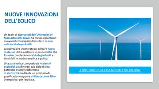 NUOVE INNOVAZIONI
DELL'EOLICO
Un team di ricercatoridell’Universityof
MassachusettsLowel ha messo a puntoun
nuovo sistema capace di rendere le pale
eoliche biodegradabili.
La ricerca era incentratasul cercare nuovi
materialiutili a costruire le pale eoliche che
fossero completamentebiodegradabili e
smaltibiliin modo semplice e pulito.
Una pala eolica compostada materiali
ecologici, allafine del suo ciclo di vita
potrebbe essere trasformata
in elettricità mediante un processo di
gassificazione oppure utilizzatacome filler
(riempitivo) per l'edilizia.
LE PALE EOLICHE DA CASA MONTATESUL BALCONE
 