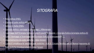 SITOGRAFIA
• Pala eolica-ENEL
• Elementi pala eolica-ARGO
• Eolico in Italia-ENEL
• Energia eolica: vantaggi e svantaggi | ABenergie
• I vantaggi dell’Energia Eolica e i pochi punti a sfavore – Energia Eolica (energia-eolica.it)
• Tutti i Vantaggi e Svantaggi dell'Energia Eolica (scienzaverde.it)
• Inquinamento da pale eoliche - Idee Green
• Come ti smaltisco le vecchie pale eoliche – V.A.S. Circolo Territoriale di Roma (vasroma.it)
• Pale eoliche biodegradabili - Idee Green
 