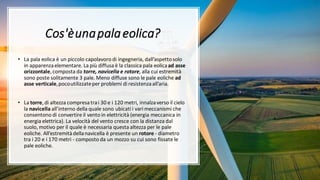 Cos'èunapalaeolica?
• La pala eolica è un piccolo capolavoro di ingegneria, dall’aspettosolo
in apparenzaelementare. La più diffusa è la classica pala eolicaad asse
orizzontale,composta da torre, navicella e rotore, alla cui estremità
sono poste solitamente 3 pale. Meno diffuse sono le pale eoliche ad
asse verticale,pocoutilizzateper problemi di resistenzaall’aria.
• La torre,di altezza compresatrai 30 e i 120 metri, innalzaverso il cielo
la navicella all’interno della quale sono ubicati i vari meccanismi che
consentono di convertire il vento in elettricità (energia meccanica in
energia elettrica). La velocità del vento cresce con la distanza dal
suolo, motivo per il quale è necessaria questa altezza per le pale
eoliche. All’estremitàdellanavicella è presente un rotore - diametro
tra i 20 e i 170 metri - composto da un mozzo su cui sono fissate le
pale eoliche.
 