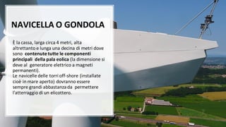 NAVICELLA O GONDOLA
È la cassa, larga circa 4 metri, alta
altrettanto e lunga una decina di metri dove
sono contenute tutte le componenti
principali della pala eolica (la dimensione si
deve al generatore elettrico a magneti
permanenti).
Le navicelle delle torri off-shore (installate
cioè in mare aperto) dovranno essere
sempre grandi abbastanzada permettere
l'atterraggio di un elicottero.
 