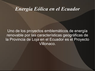 Energía Eólica en el Ecuador
Uno de los proyectos emblemáticos de energía
renovable por las características geográficas de
la Provincia de Loja en el Ecuador es el Proyecto
Villonaco.
 