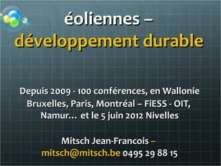 éoliennes –
développement durable ou

Depuis 2009 - 100 conférences, en Wallonie
 Bruxelles, Paris, Montréal – FiESS - OIT,
    Namur… et le 5 juin 2012 Nivelles

         Mitsch Jean-Francois –
     mitsch@mitsch.be 0495 29 88 15
 