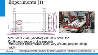 Applying Experimental Results to the Shear Asssessment Method for Solid Slab Bridges 10
Experiments (1)
Size: 5m x 2.5m (variable) x 0.3m = scale 1:2
Continuous support, Line supports
First series: concentrated load: vary a/d and position along
width
 