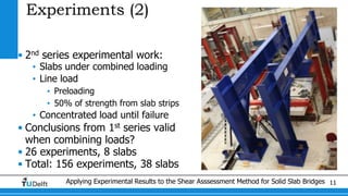 Applying Experimental Results to the Shear Asssessment Method for Solid Slab Bridges 11
Experiments (2)
• 2nd series experimental work:
• Slabs under combined loading
• Line load
• Preloading
• 50% of strength from slab strips
• Concentrated load until failure
• Conclusions from 1st series valid
when combining loads?
• 26 experiments, 8 slabs
• Total: 156 experiments, 38 slabs
 