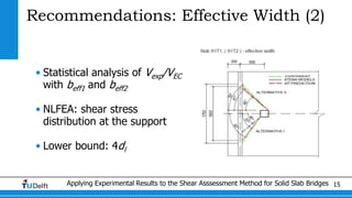 Applying Experimental Results to the Shear Asssessment Method for Solid Slab Bridges 15
Recommendations: Effective Width (2)
• Statistical analysis of Vexp/VEC
with beff1 and beff2
• NLFEA: shear stress
distribution at the support
• Lower bound: 4dl
 