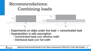 Applying Experimental Results to the Shear Asssessment Method for Solid Slab Bridges 17
Recommendations:
Combining loads
• Experiments on slabs under line load + concentrated load
• Superposition is safe assumption
• Concentrated loads over effective width
• Distributed loads over full width
 