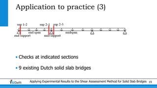 Applying Experimental Results to the Shear Asssessment Method for Solid Slab Bridges 19
Application to practice (3)
• Checks at indicated sections
• 9 existing Dutch solid slab bridges
 