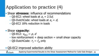 Applying Experimental Results to the Shear Asssessment Method for Solid Slab Bridges 20
Application to practice (4)
• Shear stresses: influence of recommendations
• QS-EC2: wheel loads at av = 2.5dl
• QS-DutchCode: wheel loads at av = dl
• QS-EC2 18% reduction in loads
• Shear capacity:
• QS-EC2: vRd,c ~ ρ, d
• low reinforcement + deep section = small shear capacity
• QS-DutchCode: τ1 ~ fck only
• QS-EC2 improved selection ability
 