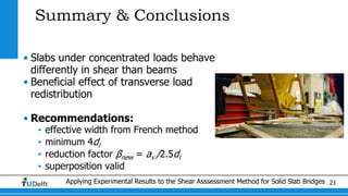 Applying Experimental Results to the Shear Asssessment Method for Solid Slab Bridges 21
Summary & Conclusions
• Slabs under concentrated loads behave
differently in shear than beams
• Beneficial effect of transverse load
redistribution
• Recommendations:
• effective width from French method
• minimum 4dl
• reduction factor βnew = av /2.5dl
• superposition valid
 