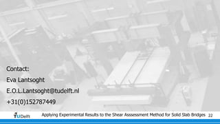 Applying Experimental Results to the Shear Asssessment Method for Solid Slab Bridges 22
Contact:
Eva Lantsoght
E.O.L.Lantsoght@tudelft.nl
+31(0)152787449
 