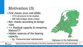 Applying Experimental Results to the Shear Asssessment Method for Solid Slab Bridges 4
Motivation (3)
• First checks since mid-2000s
• 3715 structures to be studied
• 600 slab bridges shear-critical
• But: checks according to design
rules
• => Residual capacity & remaining
lifetime???
• Hidden reserves of the bearing
capacity
• Eg. Transverse load redistribution Highways in the Netherlands
 