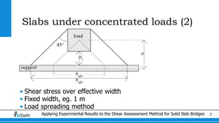 Applying Experimental Results to the Shear Asssessment Method for Solid Slab Bridges 7
Slabs under concentrated loads (2)
• Shear stress over effective width
• Fixed width, eg. 1 m
• Load spreading method
 