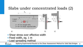 Applying Experimental Results to the Shear Asssessment Method for Solid Slab Bridges 8
Slabs under concentrated loads (2)
• Shear stress over effective width
• Fixed width, eg. 1 m
• Load spreading method
 
