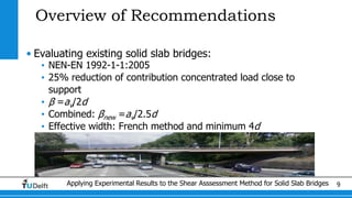 Applying Experimental Results to the Shear Asssessment Method for Solid Slab Bridges 9
Overview of Recommendations
• Evaluating existing solid slab bridges:
• NEN-EN 1992-1-1:2005
• 25% reduction of contribution concentrated load close to
support
• β =av/2d
• Combined: βnew =av/2.5d
• Effective width: French method and minimum 4d
 