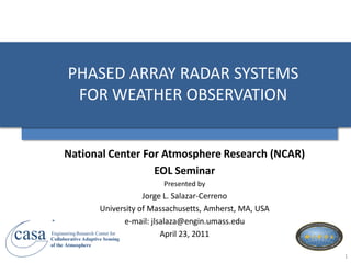 PHASED ARRAY RADAR SYSTEMS
               FOR WEATHER OBSERVATION


            National Center For Atmosphere Research (NCAR)
                              EOL Seminar
                                         Presented by
                                           Jorge L. Salazar-Cerreno
                             University of Massachusetts, Amherst, MA, USA
       R
                                       e-mail: jlsalaza@engin.umass.edu
casa   Engineering Research Center for
       Collaborative Adaptive Sensing
       of the Atmosphere
                                                  April 23, 2011

                                                                             1
 