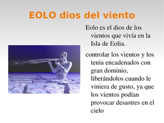 EOLO dios del viento
          Eolo es el dios de los 
           vientos que vivía en la 
           Isla de Eolia.
          controlar los vientos y los 
            tenia encadenados con 
            gran dominio, 
            liberándolos cuando le 
            viniera de gusto, ya que 
            los vientos podían 
            provocar desastres en el 
            cielo
 
