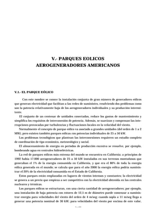 V.- PARQUES EOLICOS
                AEROGENERADORES AMERICANOS




V.1.- EL PARQUE EÓLICO

       Con este nombre se conoce la instalación conjunta de gran número de generadores eólicos
que generan electricidad que facilitan a las redes de suministro, resolviendo dos problemas como
son la potencia relativamente baja de los aerogeneradores individuales y su producción intermi-
tente.
    El conjunto de un centenar de unidades conectadas, reduce los gastos de mantenimiento y
simplifica los requisitos de interconexión de potencia. Además, se suavizan y compensan las inte-
rrupciones provocadas por turbulencias y fluctuaciones locales en la velocidad del viento.
    Normalmente el concepto de parque eólico va asociado a grandes unidades (del orden de 1 a 2
MW), pero existen también parques eólicas con potencias individuales de 25 a 50 kW.
    Los problemas tecnológicos que plantean las interconexiones requieren un estudio completo
de coordinación de tipo económico, meteorológico y social.
    El almacenamiento de energía en períodos de producción excesiva se resuelve, por ejemplo,
bombeando agua en centrales hidroeléctricas.
    La red de parques eólicos más extensa del mundo se encuentra en California; a principios de
1992 había 17.000 aerogeneradores de 25 a 50 kW instalados en sus terrenos montañosos que
generaban el 1% de la energía consumida en California, y que era el 80% de toda la energía
eólica generada en el mundo; se calcula que para el año 2000 la energía eólica podría suminis-
trar el 20% de la electricidad consumida en el Estado de California.
    Estos parques están emplazadas en lugares de vientos intensos y constantes; la electricidad
se genera a un precio que empieza a ser competitivo con la electricidad obtenida en las centrales
nucleares y térmicas.
    Los parques eólicos se estructuran, con una cierta cantidad de aerogeneradores; por ejemplo,
una instalación de baja potencia con rotores de 12,5 m de diámetro puede comenzar a suminis-
trar energía para velocidades del viento del orden de 4 m/seg; cuando sopla a 11 m/seg llega a
generar una potencia nominal de 30 kW; para velocidades del viento por encima de este valor,
                                              V.-99
 