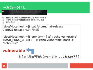 16
һ CentOS4 
[sios@localhost ~]$ cat /etc/redhat-release
CentOS release 4.9 (Final)
[sios@localhost ~]$ env 'x=() { :;}; echo vulnerable'
'BASH_FUNC_x()=() { :;}; echo vulnerable' bash -c
"echo test"
vulnerable
Ǥl¥ѥå`ƤΣ
 