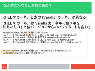 24
ʤǤʤȤ𤳤Σ
RHEL Υ`ͥؤ (Vanilla) `ͥϮʤ
RHEL Υ`ͥ Vanilla `ͥɫ֤
Ӥ ( λЩ`󤫤ΥХåݩ`Ȥ򺬤 )
[root@localhost SOURCES]# ls -lh *patch
-rw-r--r-- 1 root root 96M Sep 6 2013 kernel-2.6.18-redhat.patch
-rw-r--r-- 1 root root 0 Sep 6 2013 linux-kernel-test.patch
-rw-r--r-- 1 root root 1.4M Sep 6 2013 xen-2.6.18-redhat.patch
-rw-r--r-- 1 root root 507 Sep 6 2013 xen-config-2.6.18-redhat.patch
[root@localhost SOURCES]# wc -l kernel-2.6.18-redhat.patch
2912382 kernel-2.6.18-redhat.patch
 