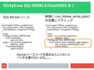 25
DirtyCow  (RHEL5/CentOS5 ϵ )
struct page *follow_page(struct
vm_area_struct *vma, unsigned
long address, unsigned int flags)
{
--snip--
if ((flags & FOLL_WRITE) &&
!pte_write(pte))
goto unlock;
page = vm_normal_page(vma,
address, pte);
if (unlikely(!page))
goto unlock;
struct page *follow_page(struct
vm_area_struct *vma, unsigned
long address, unsigned int flags)
{
--snip--
page = vm_normal_page(vma,
address, pte);
if ((flags & FOLL_WRITE) &&
!can_follow_write_pte(pte, page, flags)) {
pte_unmap_unlock(ptep, ptl);
return NULL;
}
Ԫ Kernel ` Ҏ can_follow_write_pte()
xƥå
Kernel ``ɤiˤʤ
ѥåϕʤ͡
 