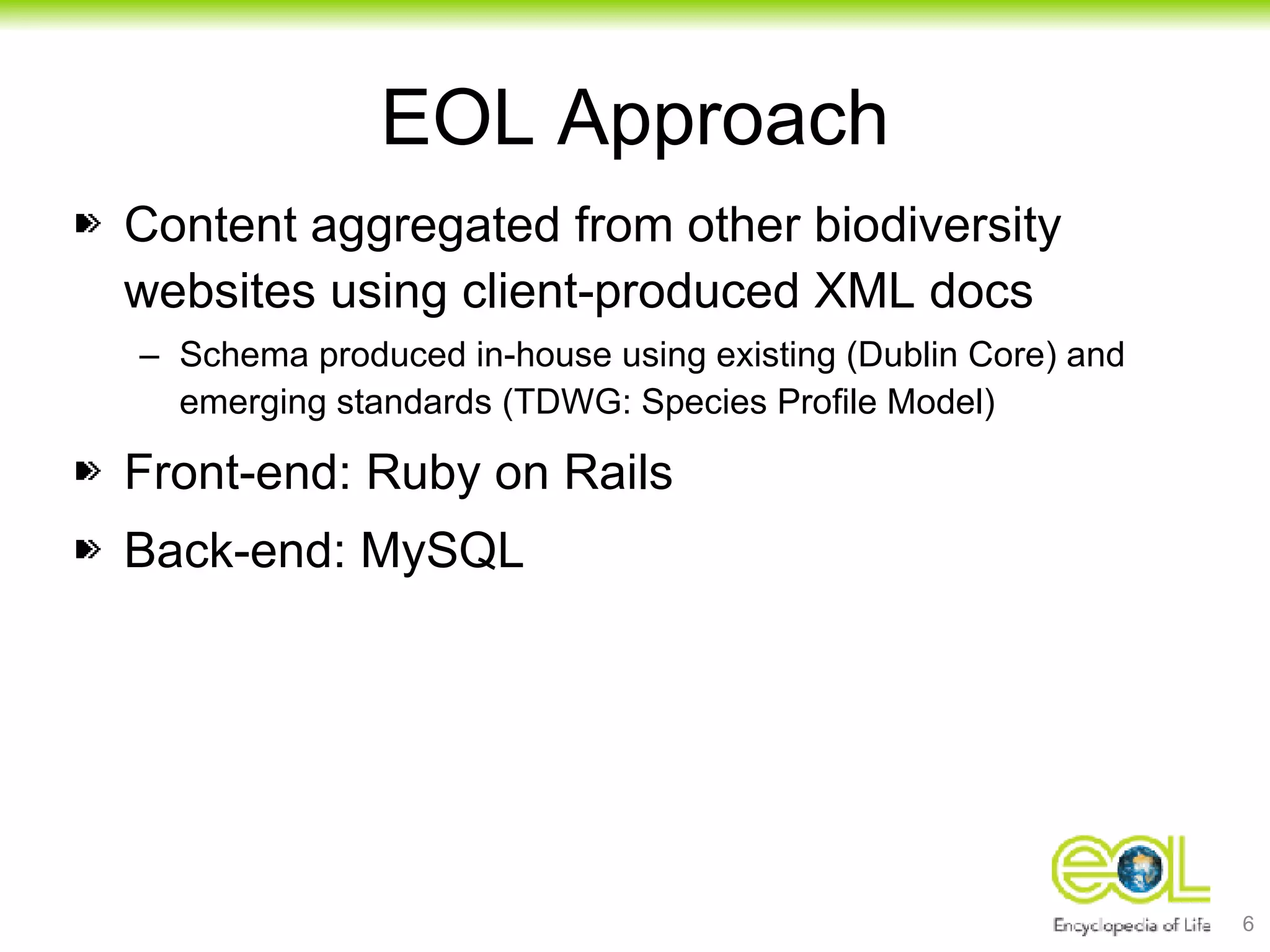 EOL Approach Content aggregated from other biodiversity websites using client-produced XML docs Schema produced in-house using existing (Dublin Core) and emerging standards (TDWG: Species Profile Model) Front-end: Ruby on Rails Back-end: MySQL 