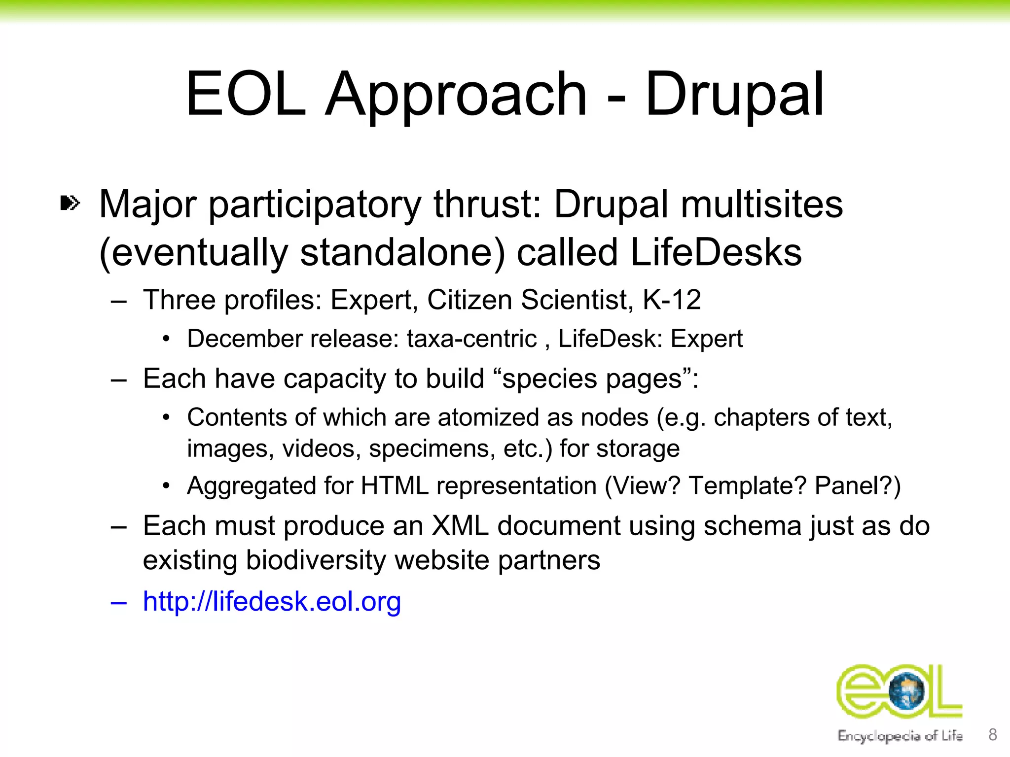 EOL Approach - Drupal Major participatory thrust: Drupal multisites (eventually standalone) called LifeDesks Three profiles: Expert, Citizen Scientist, K-12 December release: taxa-centric , LifeDesk: Expert Each have capacity to build “species pages”: Contents of which are atomized as nodes (e.g. chapters of text, images, videos, specimens, etc.) for storage Aggregated for HTML representation (View? Template? Panel?) Each must produce an XML document using schema just as do existing biodiversity website partners http://lifedesk.eol.org 