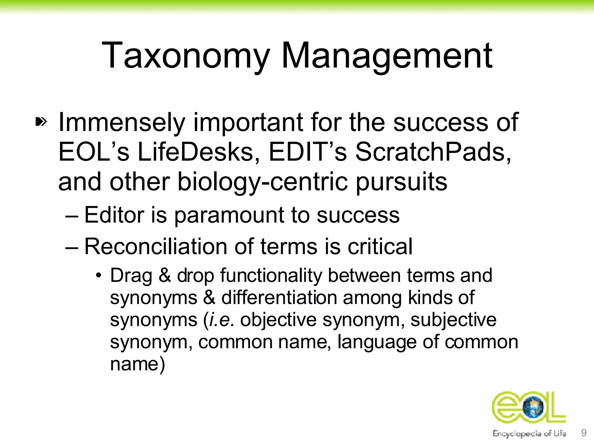 Taxonomy Management Immensely important for the success of EOL’s LifeDesks, EDIT’s ScratchPads, and other biology-centric pursuits Editor is paramount to success Reconciliation of terms is critical Drag & drop functionality between terms and synonyms & differentiation among kinds of synonyms ( i.e.  objective synonym, subjective synonym, common name, language of common name) 