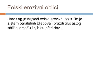Eolski erozivni oblici
Jardang je najveći eolski erozivni oblik. To je
sistem paralelnih žljebova i brazdi olučastog
oblika izmeĎu kojih su oštri rtovi.

 