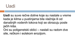 Uadi
Uadi su suve rečne doline koje su nastale u vreme
kada je kilma u pustinjama bila vlažnija ili od
današnjih vodenih tokova koji se obrazuju posle
jačih kiša.
Oni su poligenetski oblici – nastali su radom dve
sile, rečkom i eolskom erozijom.

 