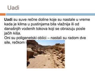 Uadi
Uadi su suve rečne doline koje su nastale u vreme
kada je kilma u pustinjama bila vlažnija ili od
današnjih vodenih tokova koji se obrazuju posle
jačih kiša.
Oni su poligenetski oblici – nastali su radom dve
sile, rečkom i eolskom erozijom.

 