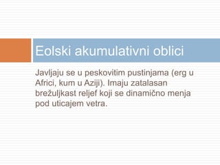 Eolski akumulativni oblici
Javljaju se u peskovitim pustinjama (erg u
Africi, kum u Aziji). Imaju zatalasan
brežuljkast reljef koji se dinamično menja
pod uticajem vetra.

 