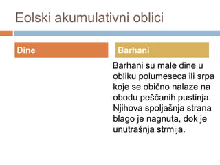 Eolski akumulativni oblici
Dine

Barhani

Barhani su male dine u
obliku polumeseca ili srpa
koje se obično nalaze na
obodu peščanih pustinja.
Njihova spoljašnja strana
blago je nagnuta, dok je
unutrašnja strmija.

 