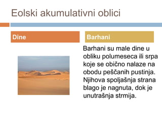 Eolski akumulativni oblici
Dine

Barhani

Barhani su male dine u
obliku polumeseca ili srpa
koje se obično nalaze na
obodu peščanih pustinja.
Njihova spoljašnja strana
blago je nagnuta, dok je
unutrašnja strmija.

 