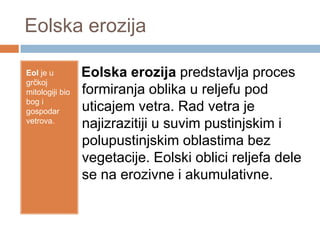 Eolska erozija
Eol je u
grčkoj
mitologiji bio
bog i
gospodar
vetrova.

Eolska erozija predstavlja proces
formiranja oblika u reljefu pod
uticajem vetra. Rad vetra je
najizrazitiji u suvim pustinjskim i
polupustinjskim oblastima bez
vegetacije. Eolski oblici reljefa dele
se na erozivne i akumulativne.

 