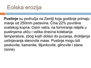 Eolska erozija

Pustinje su područja na Zemlji koja godišnje primaju
manje od 250mm padavina. Čine 22% površine
svetskog kopna. Osim vetra, na formiranje reljefa u
pustinjama utiču i velika dnevna kolebanja
temperature, zbog kojih dolazi do pucanja, drobljenja i
usitnjavanja stenovite mase. Pustinje mogu biti
peskovite, kamenite, šljunkovite, glinovite i slane
(sone).

 