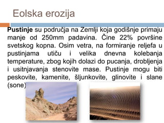 Eolska erozija
Pustinje su područja na Zemlji koja godišnje primaju
manje od 250mm padavina. Čine 22% površine
svetskog kopna. Osim vetra, na formiranje reljefa u
pustinjama utiču i velika dnevna kolebanja
temperature, zbog kojih dolazi do pucanja, drobljenja
i usitnjavanja stenovite mase. Pustinje mogu biti
peskovite, kamenite, šljunkovite, glinovite i slane
(sone).

 