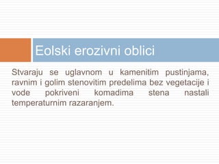 Eolski erozivni oblici
Stvaraju se uglavnom u kamenitim pustinjama,
ravnim i golim stenovitim predelima bez vegetacije i
vode
pokriveni
komadima
stena
nastali
temperaturnim razaranjem.

 