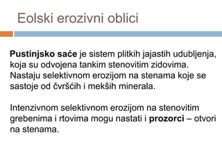 Eolski erozivni oblici
Pustinjsko saće je sistem plitkih jajastih udubljenja,
koja su odvojena tankim stenovitim zidovima.
Nastaju selektivnom erozijom na stenama koje se
sastoje od čvršćih i mekših minerala.
Intenzivnom selektivnom erozijom na stenovitim
grebenima i rtovima mogu nastati i prozorci – otvori
na stenama.

 