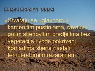 EOLSKI EROZIVNI OBLICI
Stvaraju se uglavnom u
kamenitim pustinjama, ravnim i
golim stjenovitim predjelima bez
vegetacije i vode pokriveni
komadima stjena nastali
temperaturnim razaranjem.
 