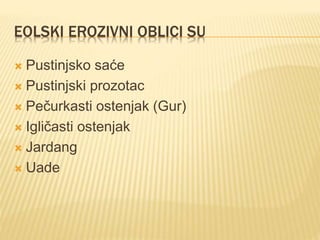 EOLSKI EROZIVNI OBLICI SU
 Pustinjsko saće
 Pustinjski prozotac
 Pečurkasti ostenjak (Gur)
 Igličasti ostenjak
 Jardang
 Uade
 