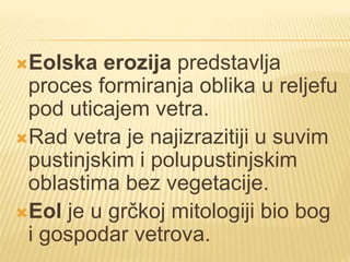 Eolska erozija predstavlja
proces formiranja oblika u reljefu
pod uticajem vetra.
Rad vetra je najizrazitiji u suvim
pustinjskim i polupustinjskim
oblastima bez vegetacije.
Eol je u grčkoj mitologiji bio bog
i gospodar vetrova.
 
