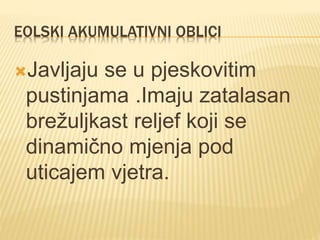 EOLSKI AKUMULATIVNI OBLICI
Javljaju se u pjeskovitim
pustinjama .Imaju zatalasan
brežuljkast reljef koji se
dinamično mjenja pod
uticajem vjetra.
 