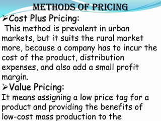 METHODS OF PRICING
Cost Plus Pricing:
 This method is prevalent in urban
markets, but it suits the rural market
more, because a company has to incur the
cost of the product, distribution
expenses, and also add a small profit
margin.
Value Pricing:
It means assigning a low price tag for a
product and providing the benefits of
low-cost mass production to the
 