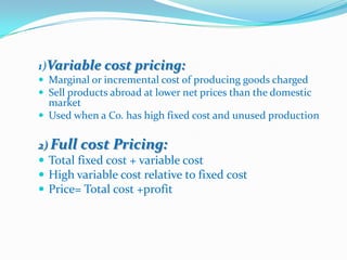 1)Variable cost pricing:
 Marginal or incremental cost of producing goods charged
 Sell products abroad at lower net prices than the domestic
  market
 Used when a Co. has high fixed cost and unused production


2) Full cost Pricing:
 Total fixed cost + variable cost
 High variable cost relative to fixed cost
 Price= Total cost +profit
 