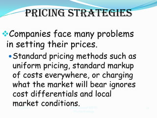 Pricing Strategies
Companies face many problems
 in setting their prices.
  Standard pricing methods such as
  uniform pricing, standard markup
  of costs everywhere, or charging
  what the market will bear ignores
  cost differentials and local
  market conditions.
    11/3/2012    International MKTG   14
                   Pricing Strategy
 