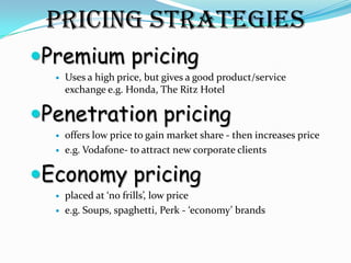 Pricing Strategies
Premium pricing
     Uses a high price, but gives a good product/service
      exchange e.g. Honda, The Ritz Hotel

Penetration pricing
     offers low price to gain market share - then increases price
     e.g. Vodafone- to attract new corporate clients

Economy pricing
     placed at ‘no frills’, low price
     e.g. Soups, spaghetti, Perk - ‘economy’ brands
 