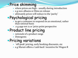  Price skimming
      where prices are high - usually during introduction
      e.g new albums or films on release
      ultimately prices will reduce to the ‘parity’
 Psychological pricing
      to get a customer to respond on an emotional, rather
       than rational basis
      .e.g 99p not £1.01 ‘price point perspective
 Product line pricing
      rationale of a product range
      Detergents
 Pricing variations
       ‘off-peak’ pricing, early booking discounts, etc
      e.g Maruti offers a ‘cash back’ incentive for Wagon R
 