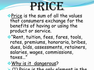 Price
Price is the sum of all the values
 that consumers exchange for the
 benefits of having or using the
 product or service.
“Rent, tuition, fees, fares, tools,
 rates, premiums, honoraria, bribes,
 dues, bids, assessments, retainers,
 salaries, wages, commissions,
 taxes…”
Why is it dangerous?
 