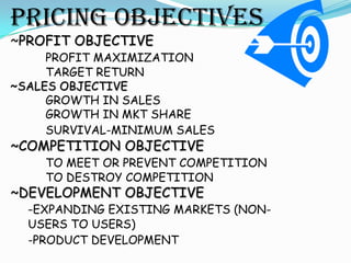 PRICING OBJECTIVES
~PROFIT OBJECTIVE
     PROFIT MAXIMIZATION
     TARGET RETURN
~SALES OBJECTIVE
     GROWTH IN SALES
     GROWTH IN MKT SHARE
     SURVIVAL-MINIMUM SALES
~COMPETITION OBJECTIVE
    TO MEET OR PREVENT COMPETITION
    TO DESTROY COMPETITION
~DEVELOPMENT OBJECTIVE
  -EXPANDING EXISTING MARKETS (NON-
  USERS TO USERS)
  -PRODUCT DEVELOPMENT
 